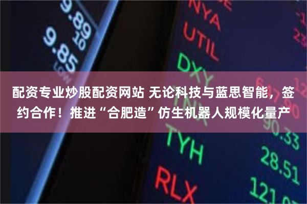 配资专业炒股配资网站 无论科技与蓝思智能，签约合作！推进“合肥造”仿生机器人规模化量产