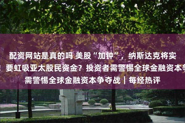 配资网站是真的吗 美股“加钟”，纳斯达克将实施23小时交易制！要虹吸亚太股民资金？投资者需警惕全球金融资本争夺战｜每经热评
