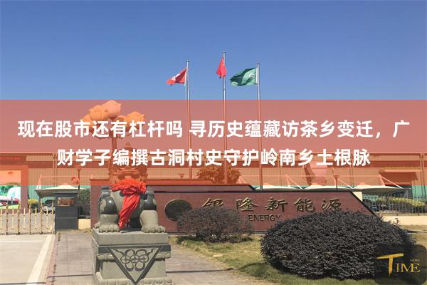 现在股市还有杠杆吗 寻历史蕴藏访茶乡变迁，广财学子编撰古洞村史守护岭南乡土根脉