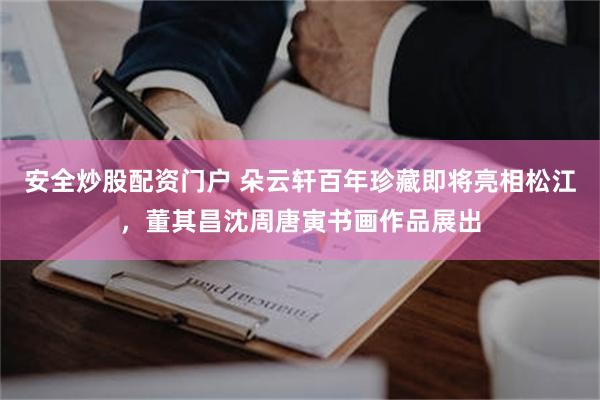 安全炒股配资门户 朵云轩百年珍藏即将亮相松江，董其昌沈周唐寅书画作品展出