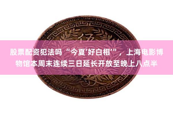 股票配资犯法吗 “今夏‘好白相’”，上海电影博物馆本周末连续三日延长开放至晚上八点半
