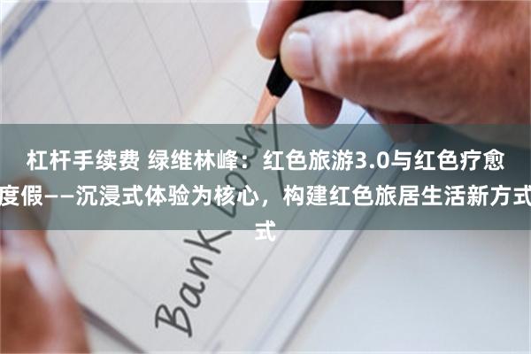 杠杆手续费 绿维林峰:红色旅游3.0与红色疗愈度假——沉浸式体验为核心,构建红色旅居生活新方式