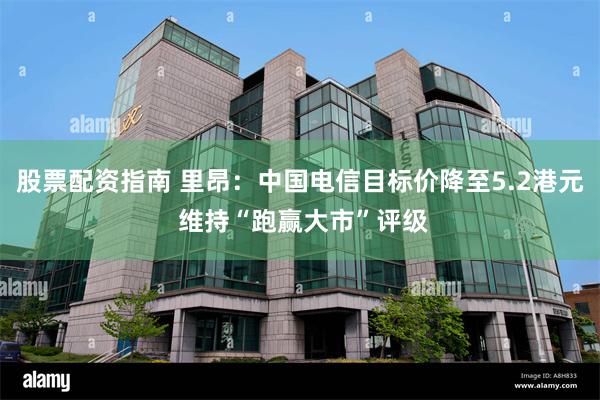 股票配资指南 里昂：中国电信目标价降至5.2港元 维持“跑赢大市”评级
