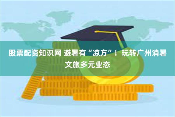 股票配资知识网 避暑有“凉方”！玩转广州消暑文旅多元业态