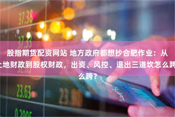 股指期货配资网站 地方政府都想抄合肥作业：从土地财政到股权财政，出资、风控、退出三道坎怎么跨？