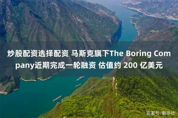 炒股配资选择配资 马斯克旗下The Boring Company近期完成一轮融资 估值约 200 亿美元