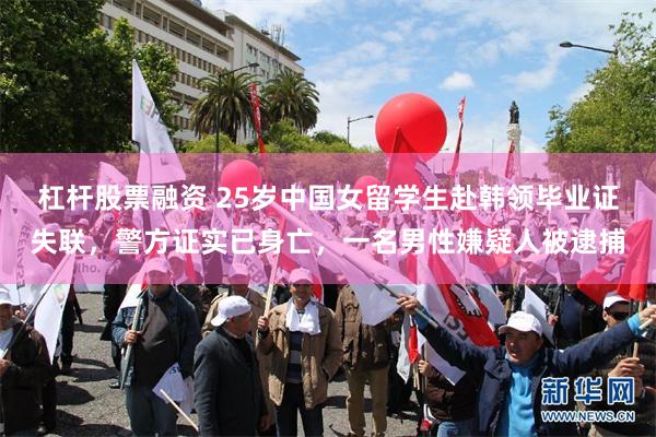 杠杆股票融资 25岁中国女留学生赴韩领毕业证失联,警方证实已身亡,一名男性嫌疑人被逮捕