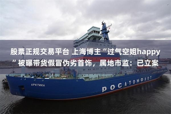 股票正规交易平台 上海博主“过气空姐happy”被曝带货假冒伪劣首饰，属地市监：已立案