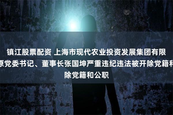 镇江股票配资 上海市现代农业投资发展集团有限公司原党委书记、董事长张国坤严重违纪违法被开除党籍和公职