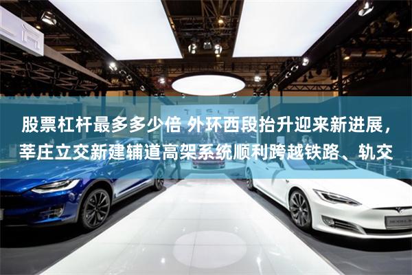股票杠杆最多多少倍 外环西段抬升迎来新进展，莘庄立交新建辅道高架系统顺利跨越铁路、轨交