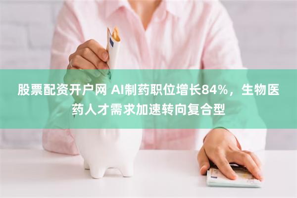 股票配资开户网 AI制药职位增长84%，生物医药人才需求加速转向复合型