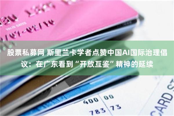 股票私募网 斯里兰卡学者点赞中国AI国际治理倡议：在广东看到“开放互鉴”精神的延续