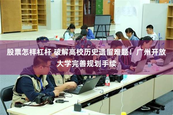股票怎样杠杆 破解高校历史遗留难题！广州开放大学完善规划手续