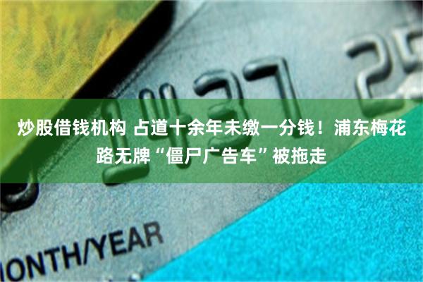 炒股借钱机构 占道十余年未缴一分钱！浦东梅花路无牌“僵尸广告车”被拖走