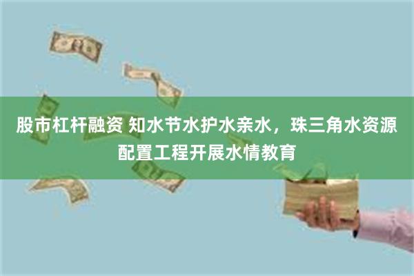 股市杠杆融资 知水节水护水亲水，珠三角水资源配置工程开展水情教育