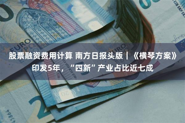 股票融资费用计算 南方日报头版｜《横琴方案》印发5年，“四新”产业占比近七成