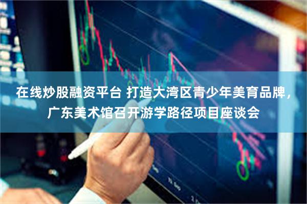 在线炒股融资平台 打造大湾区青少年美育品牌，广东美术馆召开游学路径项目座谈会