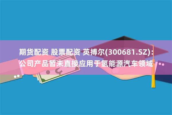 期货配资 股票配资 英搏尔(300681.SZ)：公司产品暂未直接应用于氢能源汽车领域