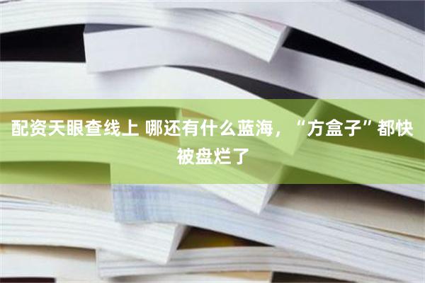 配资天眼查线上 哪还有什么蓝海，“方盒子”都快被盘烂了