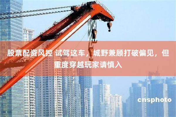 股票配资风控 试驾这车,城野兼顾打破偏见,但重度穿越玩家请慎入