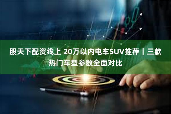 股天下配资线上 20万以内电车SUV推荐｜三款热门车型参数全面对比