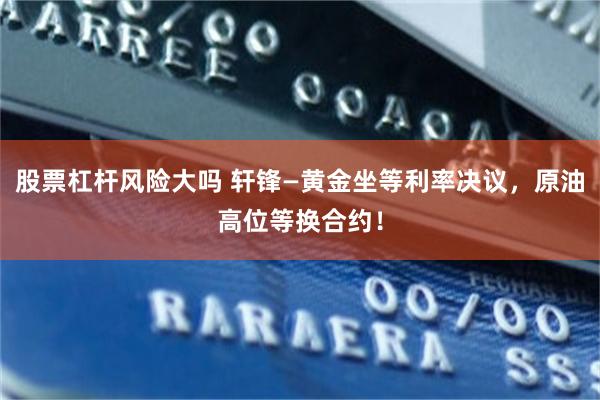 股票杠杆风险大吗 轩锋—黄金坐等利率决议，原油高位等换合约！