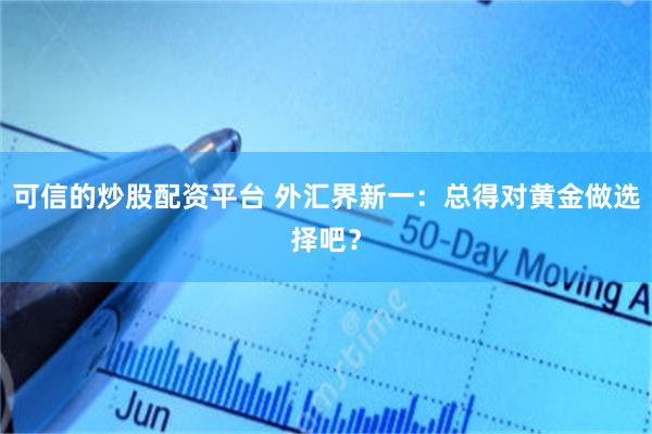 可信的炒股配资平台 外汇界新一：总得对黄金做选择吧？