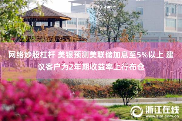 网络炒股杠杆 美银预测美联储加息至5%以上 建议客户为2年期收益率上行布仓