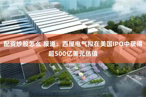 配资炒股怎么 报道：西屋电气拟在美国IPO中获得超500亿美元估值