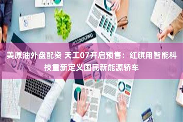 美原油外盘配资 天工07开启预售：红旗用智能科技重新定义国民新能源轿车