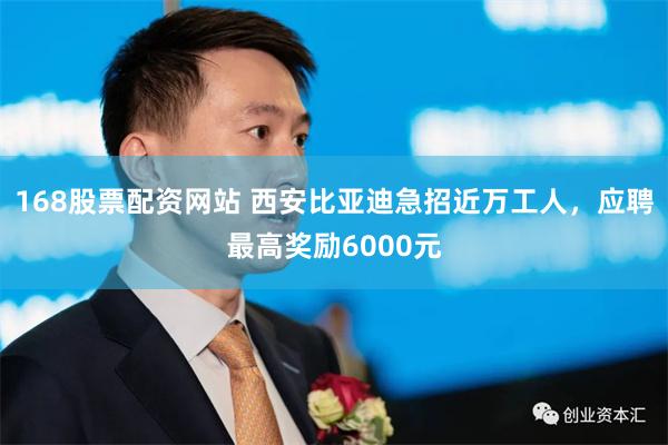 168股票配资网站 西安比亚迪急招近万工人，应聘最高奖励6000元