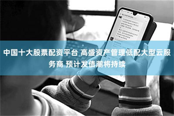 中国十大股票配资平台 高盛资产管理低配大型云服务商 预计发债潮将持续