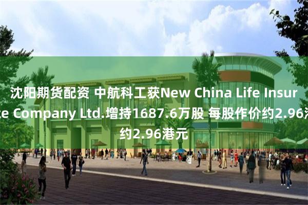 沈阳期货配资 中航科工获New China Life Insurance Company Ltd.增持1687.6万股 每股作价约2.96港元
