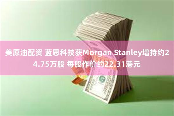 美原油配资 蓝思科技获Morgan Stanley增持约24.75万股 每股作价约22.31港元