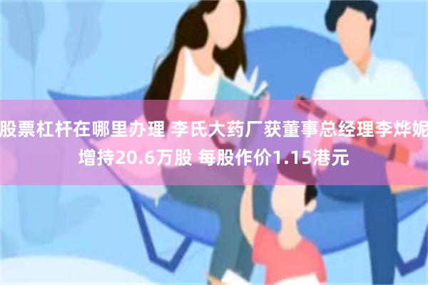 股票杠杆在哪里办理 李氏大药厂获董事总经理李烨妮增持20.6万股 每股作价1.15港元