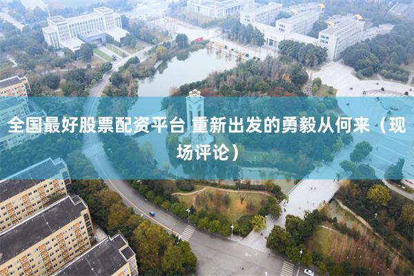 全国最好股票配资平台 重新出发的勇毅从何来(现场评论)