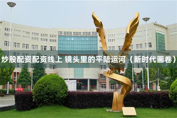 炒股配资配资线上 镜头里的平陆运河（新时代画卷）