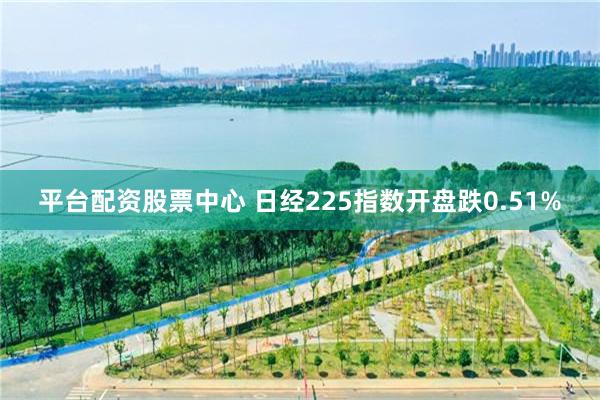 平台配资股票中心 日经225指数开盘跌0.51%