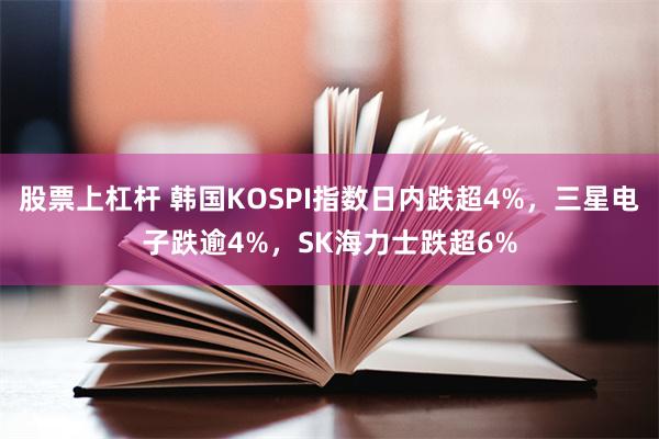 股票上杠杆 韩国KOSPI指数日内跌超4%，三星电子跌逾4%，SK海力士跌超6%