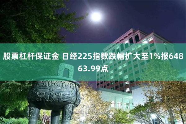 股票杠杆保证金 日经225指数跌幅扩大至1%报64863.99点