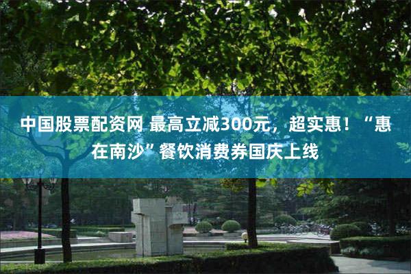 中国股票配资网 最高立减300元,超实惠!“惠在南沙”餐饮消费券国庆上线