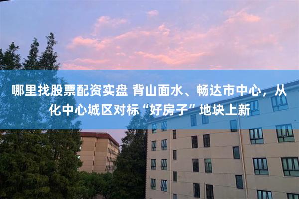 哪里找股票配资实盘 背山面水、畅达市中心,从化中心城区对标“好房子”地块上新