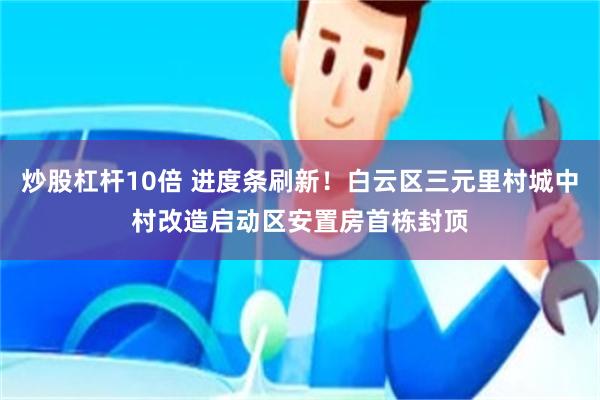 炒股杠杆10倍 进度条刷新！白云区三元里村城中村改造启动区安置房首栋封顶