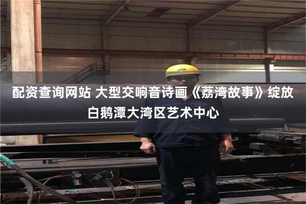 配资查询网站 大型交响音诗画《荔湾故事》绽放白鹅潭大湾区艺术中心