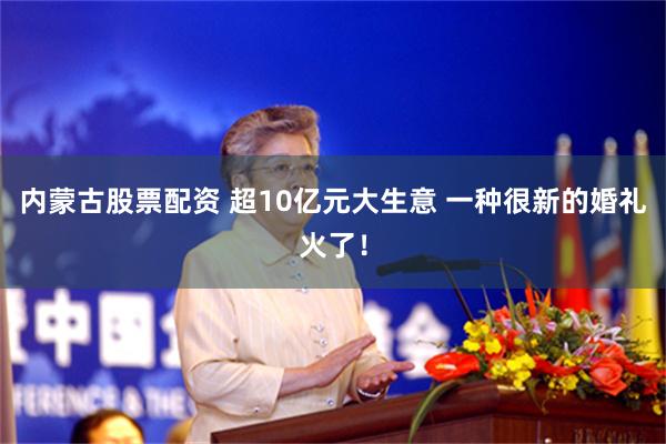 内蒙古股票配资 超10亿元大生意 一种很新的婚礼火了！