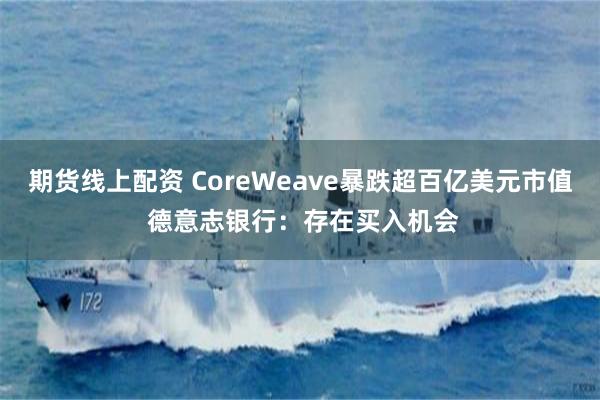 期货线上配资 CoreWeave暴跌超百亿美元市值 德意志银行：存在买入机会