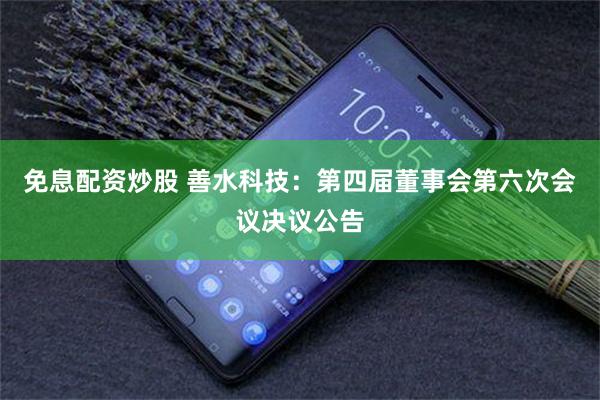 免息配资炒股 善水科技：第四届董事会第六次会议决议公告