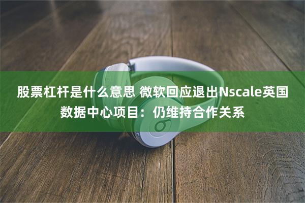 股票杠杆是什么意思 微软回应退出Nscale英国数据中心项目：仍维持合作关系