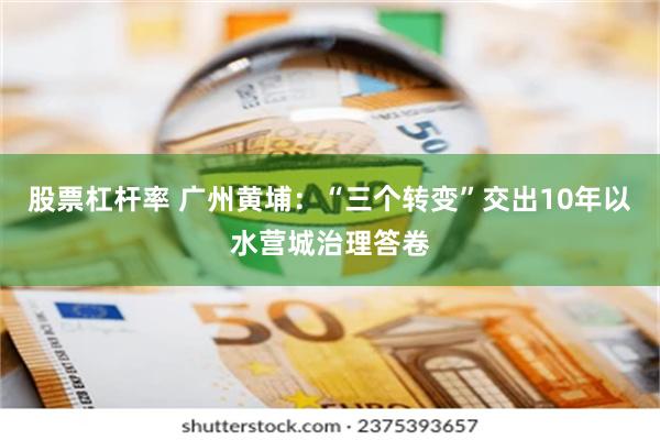 股票杠杆率 广州黄埔：“三个转变”交出10年以水营城治理答卷