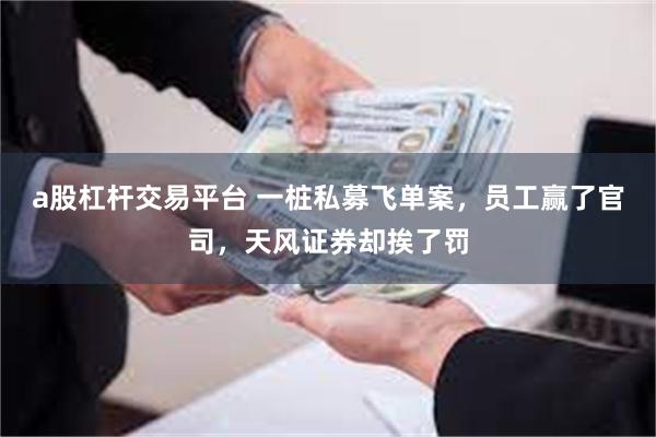 a股杠杆交易平台 一桩私募飞单案，员工赢了官司，天风证券却挨了罚